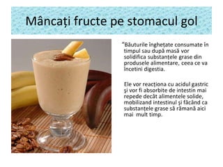 M â nca ţ i fructe pe stomacul gol “ B ăuturi le  îngheţate  consumate  în timpul sau după masă   vor solidifica   substan ţ ele   grase din   produse le  alimentare ,  ceea ce va  încetin i  digestia. Ele vor reac ţ iona cu acidul gastric  ş i vor fi absorbite de intestin mai repede dec â t alimentele solide,  mobilizand intestinul şi f ă c â nd ca substan ţ ele grase s ă  r ă man ă  aici mai  mult timp. 