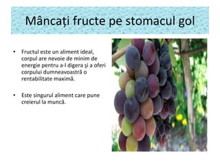 M â nca ţ i fructe pe stomacul gol Fructul este un aliment ideal,  corpul are  nevoie  de minim  de energie  pentru a-l digera  şi  a oferi  corpului dumneavoastră o rentabilitate maximă . Este singurul aliment care pune creierul la munc ă . 