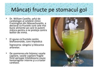 Mâncaţi fructe pe stomacul gol
• Dr. William Castillo, şeful de
cardiologie al celebrei clinici
Framington din Massachusetts, a
declarat că fructele sunt cele mai
bune alimente pe care le putem
mânca pentru a ne proteja contra
bolilor de inimă.
• El spune că fructele contin
bioflavonoide, care impiedică
îngrosarea sângelui şi blocarea
arterelor.
• De asemenea ele întăresc vasele
capilare, vasele capilare fragile
fiind aproape întotdeauna cauza
hemoragiilor interne şi a crizelor
cardiace.
 