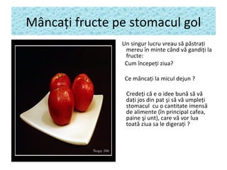 Mâncaţi fructe pe stomacul gol
Un singur lucru vreau să păstraţi
mereu în minte când vă gandiţi la
fructe:
Cum începeţi ziua?
Ce mâncaţi la micul dejun ?
Credeţi că e o idee bună să vă
daţi jos din pat şi să vă umpleţi
stomacul cu o cantitate imensă
de alimente (în principal cafea,
paine şi unt), care vă vor lua
toată ziua sa le digeraţi ?
 