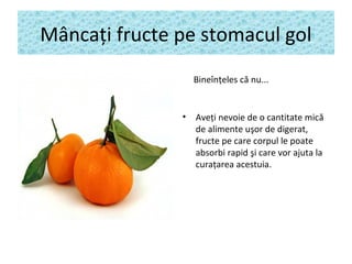 Mâncaţi fructe pe stomacul gol
Bineînţeles că nu...
• Aveţi nevoie de o cantitate mică
de alimente uşor de digerat,
fructe pe care corpul le poate
absorbi rapid şi care vor ajuta la
curaţarea acestuia.
 