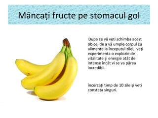 Mâncaţi fructe pe stomacul gol
Dupa ce vă veti schimba acest
obicei de a vă umple corpul cu
alimente la începutul zilei, veţi
experimenta o explozie de
vitalitate şi energie atât de
intense încât vi se v​​ a părea
incredibil.
încercaţi timp de 10 zile şi veţi
constata singuri.
.
 