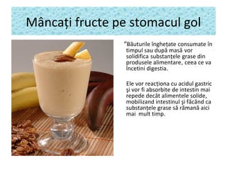 Mâncaţi fructe pe stomacul gol
“Băuturile îngheţate consumate în
timpul sau după masă vor
solidifica substanţele grase din
produsele alimentare, ceea ce va
încetini digestia.
Ele vor reacţiona cu acidul gastric
şi vor fi absorbite de intestin mai
repede decât alimentele solide,
mobilizand intestinul şi făcând ca
substanţele grase să rămană aici
mai mult timp.
 