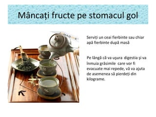 Mâncaţi fructe pe stomacul gol
Serviţi un ceai fierbinte sau chiar
apă fierbinte după masă
Pe lângă că va uşura digestia şi va
înmuia grăsimile care vor fi
evacuate mai repede, vă va ajuta
de asemenea să pierdeţi din
kilograme.
 