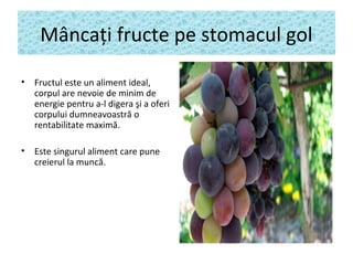 Mâncaţi fructe pe stomacul gol
• Fructul este un aliment ideal,
corpul are nevoie de minim de
energie pentru a-l digera şi a oferi
corpului dumneavoastră o
rentabilitate maximă.
• Este singurul aliment care pune
creierul la muncă.
 