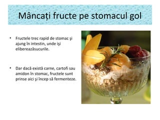 Mâncaţi fructe pe stomacul gol
• Fructele trec rapid de stomac şi
ajung în intestin, unde işi
elibereazăsucurile.
• Dar dacă există carne, cartofi sau
amidon în stomac, fructele sunt
prinse aici şi încep să fermenteze.
 