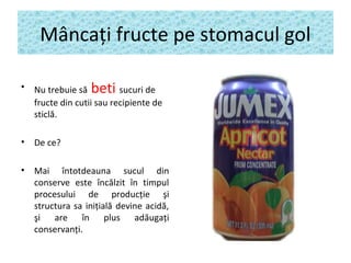 Mâncaţi fructe pe stomacul gol
• Nu trebuie să beti sucuri de
fructe din cutii sau recipiente de
sticlă.
• De ce?
• Mai întotdeauna sucul din
conserve este încălzit în timpul
procesului de producţie şi
structura sa iniţială devine acidă,
şi are în plus adăugaţi
conservanţi.
 