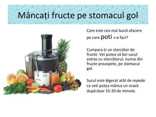 Mâncaţi fructe pe stomacul gol
• Care este cea mai bună afacere
pe care poti s-o faci?
• Cumpara-ţi un storcător de
fructe. Vei putea să bei sucul
extras cu storcătorul, numai din
fructe proaspete, pe stomacul
gol.
• Sucul este digerat atât de repede
ca veti putea mânca un snack
după doar 15-20 de minute.
 
