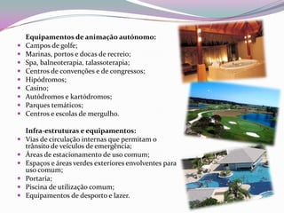 Equipamentos de animação autónomo:
   Campos de golfe;
   Marinas, portos e docas de recreio;
   Spa, balneoterapia, talassoterapia;
   Centros de convenções e de congressos;
   Hipódromos;
   Casino;
   Autódromos e kartódromos;
   Parques temáticos;
   Centros e escolas de mergulho.

    Infra-estruturas e equipamentos:
   Vias de circulação internas que permitam o
    trânsito de veículos de emergência;
   Áreas de estacionamento de uso comum;
   Espaços e áreas verdes exteriores envolventes para
    uso comum;
   Portaria;
   Piscina de utilização comum;
   Equipamentos de desporto e lazer.
 