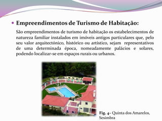  Empreendimentos de Turismo de Habitação:
 São empreendimentos de turismo de habitação os estabelecimentos de
 natureza familiar instalados em imóveis antigos particulares que, pelo
 seu valor arquitectónico, histórico ou artístico, sejam representativos
 de uma determinada época, nomeadamente palácios e solares,
 podendo localizar-se em espaços rurais ou urbanos.




                                           Fig. 4– Quinta dos Amarelos,
                                           Sesimbra
 