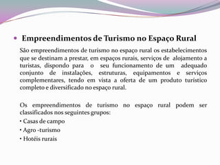  Empreendimentos de Turismo no Espaço Rural
 São empreendimentos de turismo no espaço rural os estabelecimentos
 que se destinam a prestar, em espaços rurais, serviços de alojamento a
 turistas, dispondo para o seu funcionamento de um adequado
 conjunto de instalações, estruturas, equipamentos e serviços
 complementares, tendo em vista a oferta de um produto turístico
 completo e diversificado no espaço rural.

 Os empreendimentos de turismo no espaço rural podem ser
 classificados nos seguintes grupos:
 • Casas de campo
 • Agro -turismo
 • Hotéis rurais
 