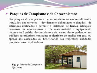  Parques de Campismo e de Caravanismo:
 São parques de campismo e de caravanismo os empreendimentos
 instalados em terrenos      devidamente delimitados e dotados de
 estruturas destinadas a permitir a instalação de tendas, reboques,
 caravanas ou autocaravanas e de mais material e equipamento
 necessários à prática do campismo e do caravanismo, podendo ser
 públicos ou privativos, consoante se destinem ao público em geral ou
 apenas aos associados ou beneficiários das respectivas entidades
 proprietárias ou exploradoras.




   Fig. 5– Parque de Campismo,
   Quarteira
 