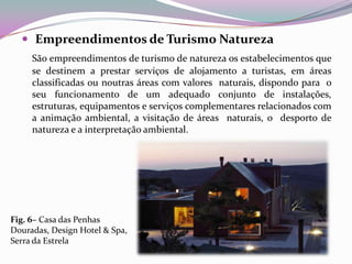  Empreendimentos de Turismo Natureza
     São empreendimentos de turismo de natureza os estabelecimentos que
     se destinem a prestar serviços de alojamento a turistas, em áreas
     classificadas ou noutras áreas com valores naturais, dispondo para o
     seu funcionamento de um adequado conjunto de instalações,
     estruturas, equipamentos e serviços complementares relacionados com
     a animação ambiental, a visitação de áreas naturais, o desporto de
     natureza e a interpretação ambiental.




Fig. 6– Casa das Penhas
Douradas, Design Hotel & Spa,
Serra da Estrela
 