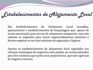 Estabelecimentos de Alojamento Local

  São Estabelecimentos de Alojamento Local moradias,
  apartamentos e estabelecimentos de hospedagem que, apesar de
  terem autorização para serviço de alojamento temporário, mas não
  reúnem os requisitos para serem empreendimentos turísticos e
  devem respeitar os serviços mínimos de segurança e higiene.

  Apenas os estabelecimentos de alojamento local registados nas
  câmaras municipais da respectiva área podem ser comercializados
  para fins turísticos quer pelos seus proprietários, quer por agências
  de viagens e turismo.
 