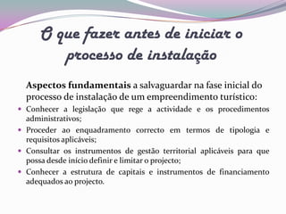 O que fazer antes de iniciar o
         processo de instalação
  Aspectos fundamentais a salvaguardar na fase inicial do
  processo de instalação de um empreendimento turístico:
 Conhecer a legislação que rege a actividade e os procedimentos
  administrativos;
 Proceder ao enquadramento correcto em termos de tipologia e
  requisitos aplicáveis;
 Consultar os instrumentos de gestão territorial aplicáveis para que
  possa desde início definir e limitar o projecto;
 Conhecer a estrutura de capitais e instrumentos de financiamento
  adequados ao projecto.
 
