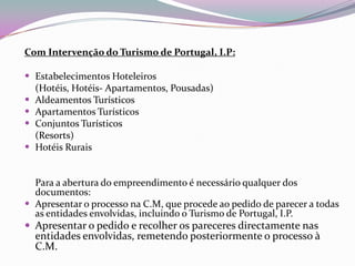 Com Intervenção do Turismo de Portugal, I.P:

 Estabelecimentos Hoteleiros
    (Hotéis, Hotéis- Apartamentos, Pousadas)
   Aldeamentos Turísticos
   Apartamentos Turísticos
   Conjuntos Turísticos
    (Resorts)
   Hotéis Rurais


  Para a abertura do empreendimento é necessário qualquer dos
  documentos:
 Apresentar o processo na C.M, que procede ao pedido de parecer a todas
  as entidades envolvidas, incluindo o Turismo de Portugal, I.P.
 Apresentar o pedido e recolher os pareceres directamente nas
    entidades envolvidas, remetendo posteriormente o processo à
    C.M.
 