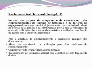 Sem Intervenção do Turismo de Portugal, I.P:

  No caso dos parques de campismo e de caravanismo dos
  empreendimentos de turismo de habitação e de turismo no
  espaço rural, a câmara municipal, juntamente com a emissão do alvará
  de licença ou a admissão da comunicação prévia para a realização de
  obras de edificação, fixa a capacidade máxima e atribui a classificação
  de acordo com o projecto apresentado.

  Para a abertura do empreendimento é necessário qualquer dos
  documentos:
 Alvará de autorização de utilização para fins turísticos do
  empreendimento;
 Comprovativo de ter efectuado a comunicação;
 Requerimento de intimação judicial para a prática de acto legalmente
  devido.
 