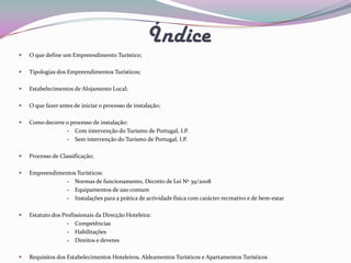 Índice
   O que define um Empreendimento Turístico;

   Tipologias dos Empreendimentos Turísticos;

   Estabelecimentos de Alojamento Local;

   O que fazer antes de iniciar o processo de instalação;

   Como decorre o processo de instalação:
                    Com intervenção do Turismo de Portugal, I.P.
                    Sem intervenção do Turismo de Portugal, I.P.

   Processo de Classificação;

   Empreendimentos Turísticos:
                  Normas de funcionamento, Decreto de Lei Nº 39/2008
                  Equipamentos de uso comum
                  Instalações para a prática de actividade física com carácter recreativo e de bem-estar

   Estatuto dos Profissionais da Direcção Hoteleira:
                     Competências
                     Habilitações
                     Direitos e deveres

   Requisitos dos Estabelecimentos Hoteleiros, Aldeamentos Turísticos e Apartamentos Turísticos
 