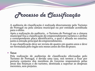 Processo de Classificação
  A auditoria de classificação é realizada directamente pelo Turismo
  de Portugal ou pela câmara municipal ou por entidade acreditada
  para o efeito.
  Após a realização da auditoria , o Turismo de Portugal ou a câmara
  municipal fixa a classificação do empreendimento turístico e atribui
  a correspondente placa identificativa, a qual é afixada no exterior,
  junto à entrada principal do empreendimento.
  A sua classificação deve ser revista de quatro em quatro anos e deve
  ser formulada pelo órgão seis meses antes do fim do prazo.

 Taxa:
  Pela realização de auditorias de classificação efectuadas pelo
  Turismo de Portugal, é devida uma taxa, nos termos a fixar por
  portaria conjunta dos membros do Governo responsáveis pelas
  áreas das finanças e do turismo, destinada a suportar as despesas
  inerentes, sem prejuízo.
 