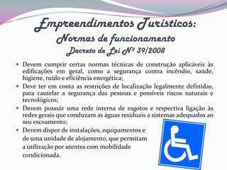 Empreendimentos Turísticos:
              Normas de funcionamento
                  Decreto de Lei Nº 39/2008
 Devem cumprir certas normas técnicas de construção aplicáveis às
  edificações em geral, como a segurança contra incêndio, saúde,
  higiene, ruído e eficiência energética;
 Deve ter em conta as restrições de localização legalmente definidas,
  para cautelar a segurança das pessoas e possíveis riscos naturais e
  tecnológicos;
 Devem possuir uma rede interna de esgotos e respectiva ligação às
  redes gerais que conduzam as águas residuais a sistemas adequados ao
  seu escoamento;
 Devem dispor de instalações, equipamentos e
  de uma unidade de alojamento, que permitam
  a utilização por utentes com mobilidade
  condicionada.
 