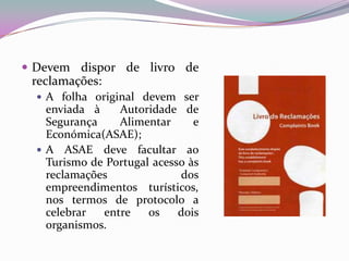  Devem dispor de livro de
 reclamações:
   A folha original devem ser
    enviada à    Autoridade de
    Segurança    Alimentar      e
    Económica(ASAE);
   A ASAE deve facultar ao
    Turismo de Portugal acesso às
    reclamações              dos
    empreendimentos turísticos,
    nos termos de protocolo a
    celebrar  entre    os    dois
    organismos.
 