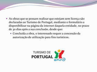  As obras que se possam realizar que estejam sem licença são
  declaradas ao Turismo de Portugal, mediante o formulário a
  disponibilizar na página da internet daquela entidade, no prazo
  de 30 dias após a sua conclusão, desde que:
    Concluída a obra, o interessado requer a concessão da
     autorização de utilização para fins turísticos.
 