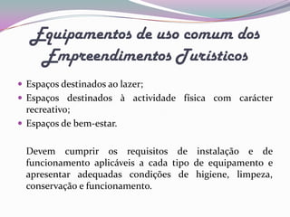 Equipamentos de uso comum dos
    Empreendimentos Turísticos
 Espaços destinados ao lazer;
 Espaços destinados à actividade física com carácter
  recreativo;
 Espaços de bem-estar.


  Devem cumprir os requisitos de instalação e de
  funcionamento aplicáveis a cada tipo de equipamento e
  apresentar adequadas condições de higiene, limpeza,
  conservação e funcionamento.
 