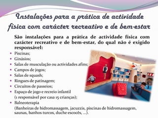 Instalações para a prática de actividade
física com carácter recreativo e de bem-estar
    São instalações para a prática de actividade física com
    carácter recreativo e de bem-estar, do qual não é exigido
    responsável:
 Piscinas;
 Ginásios;
 Salas de musculação ou actividades afins;
 Campos de jogos;
 Salas de squash;
 Ringues de patinagem;
 Circuitos de passeios;
 Espaço de jogo e recreio infantil
  (1 responsável por casa 15 crianças);
 Balneoterapia
  (Banheiras de hidromassagem, jacuzzis, piscinas de hidromassagem,
  saunas, banhos turcos, duche escocês, …).
 