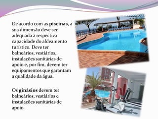 De acordo com as piscinas, a
sua dimensão deve ser
adequada à respectiva
capacidade do aldeamento
turístico. Deve ter
balneários, vestiários,
instalações sanitárias de
apoio e, por fim, devem ter
equipamentos que garantam
a qualidade da água.

Os ginásios devem ter
balneários, vestiários e
instalações sanitárias de
apoio.
 