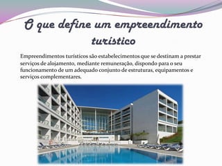O que define um empreendimento
             turístico
Empreendimentos turísticos são estabelecimentos que se destinam a prestar
serviços de alojamento, mediante remuneração, dispondo para o seu
funcionamento de um adequado conjunto de estruturas, equipamentos e
serviços complementares.
 