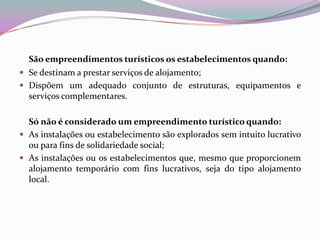 São empreendimentos turísticos os estabelecimentos quando:
 Se destinam a prestar serviços de alojamento;
 Dispõem um adequado conjunto de estruturas, equipamentos e
  serviços complementares.

  Só não é considerado um empreendimento turístico quando:
 As instalações ou estabelecimento são explorados sem intuito lucrativo
  ou para fins de solidariedade social;
 As instalações ou os estabelecimentos que, mesmo que proporcionem
  alojamento temporário com fins lucrativos, seja do tipo alojamento
  local.
 