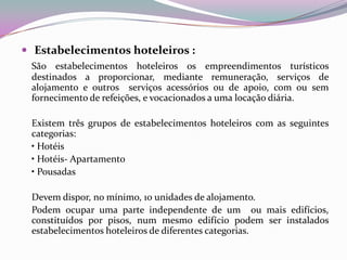  Estabelecimentos hoteleiros :
 São estabelecimentos hoteleiros os empreendimentos turísticos
 destinados a proporcionar, mediante remuneração, serviços de
 alojamento e outros serviços acessórios ou de apoio, com ou sem
 fornecimento de refeições, e vocacionados a uma locação diária.

 Existem três grupos de estabelecimentos hoteleiros com as seguintes
 categorias:
 • Hotéis
 • Hotéis- Apartamento
 • Pousadas

 Devem dispor, no mínimo, 10 unidades de alojamento.
 Podem ocupar uma parte independente de um ou mais edifícios,
 constituídos por pisos, num mesmo edifício podem ser instalados
 estabelecimentos hoteleiros de diferentes categorias.
 