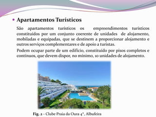 Apartamentos Turísticos
 São apartamentos turísticos os          empreendimentos turísticos
 constituídos por um conjunto coerente de unidades de alojamento,
 mobiladas e equipadas, que se destinem a proporcionar alojamento e
 outros serviços complementares e de apoio a turistas.
 Podem ocupar parte de um edifício, constituído por pisos completos e
 contínuos, que devem dispor, no mínimo, 10 unidades de alojamento.




         Fig. 2 - Clube Praia da Oura 4*, Albufeira
 