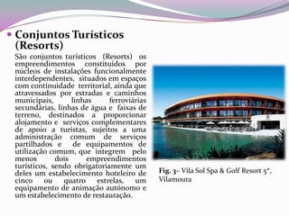  Conjuntos Turísticos
  (Resorts)
 São conjuntos turísticos (Resorts) os
 empreendimentos constituídos por
 núcleos de instalações funcionalmente
 interdependentes, situados em espaços
 com continuidade territorial, ainda que
 atravessados por estradas e caminhos
 municipais,       linhas     ferroviárias
 secundárias, linhas de água e faixas de
 terreno, destinados a proporcionar
 alojamento e serviços complementares
 de apoio a turistas, sujeitos a uma
 administração comum de serviços
 partilhados e de equipamentos de
 utilização comum, que integrem pelo
 menos        dois     empreendimentos
 turísticos, sendo obrigatoriamente um
 deles um estabelecimento hoteleiro de       Fig. 3– Vila Sol Spa & Golf Resort 5*,
 cinco ou       quatro estrelas,      um     Vilamoura
 equipamento de animação autónomo e
 um estabelecimento de restauração.
 