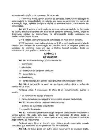 autarquia ou fundação onde o processo foi instaurado;
II – provada a má-fé, aplicar a sanção de demissão, destituição ou cassação de
aposentadoria ou disponibilidade em relação aos cargos ou empregos em regime de
acumulação ilegal, hipótese em que os órgãos ou entidades de vinculação devem ser
comunicados.
Art. 49. É vedada a participação de servidor, salvo na condição de Secretário
de Estado, ainda que suplente, em mais de um conselho, comissão, comitê, órgão de
deliberação coletiva ou assemelhado, na administração direta, autárquica ou
fundacional do Distrito Federal.
§ 1º É vedada a remuneração pela participação em mais de um conselho.
§ 2º É permitida, observado o disposto no § 1º, a participação remunerada de
servidor em conselho de administração ou conselho fiscal de empresa pública ou
sociedade de economia mista em que o Distrito Federal detenha, direta ou
indiretamente, participação no capital social.
CAPÍTULO V
DA VACÂNCIA
Art. 50. A vacância do cargo público decorre de:
I – exoneração;
II – demissão;
III – destituição de cargo em comissão;
IV – aposentadoria;
V – falecimento;
VI – perda do cargo, nos demais casos previstos na Constituição Federal.
Art. 51. A exoneração de cargo de provimento efetivo dá-se a pedido do
servidor ou de ofício.
Parágrafo único. A exoneração de ofício dá-se, exclusivamente, quando o
servidor:
I – for reprovado no estágio probatório;
II – tendo tomado posse, não entrar em exercício no prazo estabelecido.
Art. 52. A exoneração de cargo em comissão dá-se:
I – a critério da autoridade competente;
II – a pedido do servidor.
Art. 53. A servidora gestante que ocupe cargo em comissão sem vínculo com o
serviço público não pode, sem justa causa, ser exonerada de ofício, desde a
confirmação da gravidez até cinco meses após o parto, salvo mediante indenização
paga na forma do regulamento.
Parágrafo único. Deve ser tornado sem efeito o ato de exoneração, quando
constatado que a servidora estava gestante e não foi indenizada.
Art. 54. Ao tomar posse em outro cargo inacumulável de qualquer órgão,
 