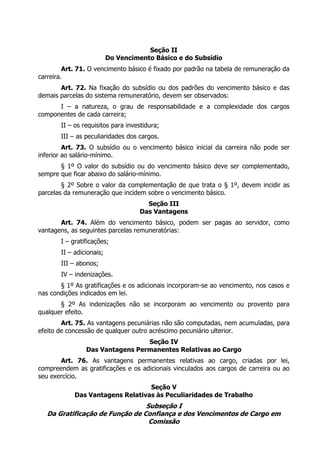 Seção II
Do Vencimento Básico e do Subsídio
Art. 71. O vencimento básico é fixado por padrão na tabela de remuneração da
carreira.
Art. 72. Na fixação do subsídio ou dos padrões do vencimento básico e das
demais parcelas do sistema remuneratório, devem ser observados:
I – a natureza, o grau de responsabilidade e a complexidade dos cargos
componentes de cada carreira;
II – os requisitos para investidura;
III – as peculiaridades dos cargos.
Art. 73. O subsídio ou o vencimento básico inicial da carreira não pode ser
inferior ao salário-mínimo.
§ 1º O valor do subsídio ou do vencimento básico deve ser complementado,
sempre que ficar abaixo do salário-mínimo.
§ 2º Sobre o valor da complementação de que trata o § 1º, devem incidir as
parcelas da remuneração que incidem sobre o vencimento básico.
Seção III
Das Vantagens
Art. 74. Além do vencimento básico, podem ser pagas ao servidor, como
vantagens, as seguintes parcelas remuneratórias:
I – gratificações;
II – adicionais;
III – abonos;
IV – indenizações.
§ 1º As gratificações e os adicionais incorporam-se ao vencimento, nos casos e
nas condições indicados em lei.
§ 2º As indenizações não se incorporam ao vencimento ou provento para
qualquer efeito.
Art. 75. As vantagens pecuniárias não são computadas, nem acumuladas, para
efeito de concessão de qualquer outro acréscimo pecuniário ulterior.
Seção IV
Das Vantagens Permanentes Relativas ao Cargo
Art. 76. As vantagens permanentes relativas ao cargo, criadas por lei,
compreendem as gratificações e os adicionais vinculados aos cargos de carreira ou ao
seu exercício.
Seção V
Das Vantagens Relativas às Peculiaridades de Trabalho
Subseção I
Da Gratificação de Função de Confiança e dos Vencimentos de Cargo em
Comissão
 