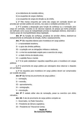 a) os detentores de mandato eletivo;
b) os ocupantes de cargos vitalícios;
c) os ocupantes de cargos de direção ou de chefia.
§ 2º Pelo menos cinquenta por cento dos cargos em comissão devem ser
providos por servidor público de carreira, nos casos e condições previstos em lei.
§ 3º É proibida a designação para função de confiança ou a nomeação para
cargo em comissão, incluídos os de natureza especial, de pessoa que tenha praticado
ato tipificado como causa de inelegibilidade prevista na legislação eleitoral, observado o
mesmo prazo de incompatibilidade dessa legislação.
Art. 6º As funções de confiança, privativas de servidor efetivo, destinam-se
exclusivamente às atribuições de direção, chefia e assessoramento.
Art. 7º São requisitos básicos para investidura em cargo público:
I – a nacionalidade brasileira;
II – o gozo dos direitos políticos;
III – a quitação com as obrigações militares e eleitorais;
IV – o nível de escolaridade exigido para o exercício do cargo;
V – a idade mínima de dezoito anos;
VI – a aptidão física e mental.
§ 1º A lei pode estabelecer requisitos específicos para a investidura em cargos
públicos.
§ 2º O provimento de cargo público por estrangeiro deve observar o disposto
em Lei federal.
§ 3º Os requisitos para investidura em cargo público devem ser comprovados
por ocasião da posse.
Art. 8º São formas de provimento de cargo público:
I – nomeação;
II – reversão;
III – aproveitamento;
IV – reintegração;
V – recondução.
Art. 9º É vedado editar atos de nomeação, posse ou exercício com efeito
retroativo.
Art. 10. O ato de provimento de cargo público compete ao:
I – Governador, no Poder Executivo;
II – Presidente da Câmara Legislativa;
III – Presidente do Tribunal de Contas.
Seção II
Do Concurso Público
 