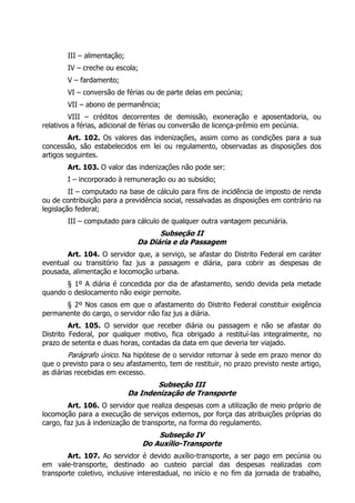 III – alimentação;
IV – creche ou escola;
V – fardamento;
VI – conversão de férias ou de parte delas em pecúnia;
VII – abono de permanência;
VIII – créditos decorrentes de demissão, exoneração e aposentadoria, ou
relativos a férias, adicional de férias ou conversão de licença-prêmio em pecúnia.
Art. 102. Os valores das indenizações, assim como as condições para a sua
concessão, são estabelecidos em lei ou regulamento, observadas as disposições dos
artigos seguintes.
Art. 103. O valor das indenizações não pode ser:
I – incorporado à remuneração ou ao subsídio;
II – computado na base de cálculo para fins de incidência de imposto de renda
ou de contribuição para a previdência social, ressalvadas as disposições em contrário na
legislação federal;
III – computado para cálculo de qualquer outra vantagem pecuniária.
Subseção II
Da Diária e da Passagem
Art. 104. O servidor que, a serviço, se afastar do Distrito Federal em caráter
eventual ou transitório faz jus a passagem e diária, para cobrir as despesas de
pousada, alimentação e locomoção urbana.
§ 1º A diária é concedida por dia de afastamento, sendo devida pela metade
quando o deslocamento não exigir pernoite.
§ 2º Nos casos em que o afastamento do Distrito Federal constituir exigência
permanente do cargo, o servidor não faz jus a diária.
Art. 105. O servidor que receber diária ou passagem e não se afastar do
Distrito Federal, por qualquer motivo, fica obrigado a restituí-las integralmente, no
prazo de setenta e duas horas, contadas da data em que deveria ter viajado.
Parágrafo único. Na hipótese de o servidor retornar à sede em prazo menor do
que o previsto para o seu afastamento, tem de restituir, no prazo previsto neste artigo,
as diárias recebidas em excesso.
Subseção III
Da Indenização de Transporte
Art. 106. O servidor que realiza despesas com a utilização de meio próprio de
locomoção para a execução de serviços externos, por força das atribuições próprias do
cargo, faz jus à indenização de transporte, na forma do regulamento.
Subseção IV
Do Auxílio-Transporte
Art. 107. Ao servidor é devido auxílio-transporte, a ser pago em pecúnia ou
em vale-transporte, destinado ao custeio parcial das despesas realizadas com
transporte coletivo, inclusive interestadual, no início e no fim da jornada de trabalho,
 