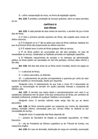 II – sofrer compensação de mora, na forma da legislação vigente.
Art. 124. É proibida a prestação de serviços gratuitos, salvo os casos previstos
em lei.
CAPÍTULO II
DAS FÉRIAS
Art. 125. A cada período de doze meses de exercício, o servidor faz jus a trinta
dias de férias.
§ 1º Para o primeiro período aquisitivo de férias, são exigidos doze meses de
efetivo exercício.
§ 2º O disposto no § 1º não se aplica aos casos de férias coletivas, hipótese em
que as primeiras férias são proporcionais ao efetivo exercício.
§ 3º É vedado levar à conta de férias qualquer falta ao serviço.
§ 4º As férias podem ser acumuladas por até dois períodos, no caso de
necessidade do serviço, ressalvadas as hipóteses previstas em legislação específica.
§ 5º Mediante requerimento do servidor e no interesse da administração
pública, as férias podem ser parceladas em até três períodos, nenhum deles inferior a
dez dias.
Art. 126. Até dois dias antes de as férias serem iniciadas, devem ser pagos ao
servidor:
I – o adicional de férias;
II – o abono pecuniário, se deferido;
III – o adiantamento de parcela correspondente a quarenta por cento do valor
líquido do subsídio ou remuneração, desde que requerido.
Parágrafo único. O adiantamento de que trata o inciso III é descontado do
subsídio ou remuneração do servidor em quatro parcelas mensais e sucessivas de
idêntico valor.
Art. 127. O servidor que opera direta e permanentemente com raios X ou
substâncias radioativas tem de gozar vinte dias consecutivos de férias, por semestre de
atividade profissional, proibida em qualquer hipótese a acumulação.
Parágrafo único. O servidor referido neste artigo não faz jus ao abono
pecuniário.
Art. 128. As férias somente podem ser suspensas por motivo de calamidade
pública, comoção interna, convocação para júri, serviço militar ou eleitoral ou por
necessidade do serviço.
Parágrafo único. A suspensão das férias depende de:
I – portaria do Secretário de Estado ou autoridade equivalente, no Poder
Executivo;
II – ato do Presidente da Câmara Legislativa ou do Tribunal de Contas, nos
respectivos órgãos.
Art. 129. Em caso de demissão, destituição de cargo em comissão, exoneração
 
