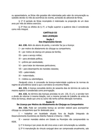 ou aposentadoria, as férias não gozadas são indenizadas pelo valor da remuneração ou
subsídio devido no mês da ocorrência do evento, acrescido do adicional de férias.
§ 1º O período de férias incompleto é indenizado na proporção de um doze
avos por mês de efetivo exercício.
§ 2º Para os efeitos do § 1º, a fração superior a quatorze dias é considerada
como mês integral.
CAPÍTULO III
DAS LICENÇAS
Seção I
Das Disposições Gerais
Art. 130. Além do abono de ponto, o servidor faz jus a licença:
I – por motivo de afastamento do cônjuge ou companheiro;
II – por motivo de doença em pessoa da família;
III – para o serviço militar;
IV – para atividade política;
V – prêmio por assiduidade;
VI – para tratar de interesses particulares;
VII – para desempenho de mandato classista;
VIII – paternidade;
IX – maternidade;
X – médica ou odontológica.
Parágrafo único. A concessão da licença-maternidade sujeita-se às normas do
regime de previdência social a que a servidora se encontra filiada.
Art. 131. A licença concedida dentro de sessenta dias do término de outra da
mesma espécie é considerada como prorrogação.
Art. 132. Ao término das licenças previstas no art. 130, II a X, o servidor tem
o direito de retornar à mesma lotação, com a mesma jornada de trabalho de antes do
início da licença, desde que uma ou outra não tenha sofrido alteração normativa.
Seção II
Da Licença por Motivo de Afastamento do Cônjuge ou Companheiro
Art. 133. Pode ser concedida licença ao servidor estável para acompanhar
cônjuge ou companheiro que for deslocado para:
I – trabalhar em localidade situada fora da Região Integrada de
Desenvolvimento Econômico do Distrito Federal e Entorno – RIDE;
II – exercer mandato eletivo em Estado ou Município não compreendido na
RIDE.
§ 1º A licença é por prazo de até cinco anos e sem remuneração ou subsídio.
§ 2º A manutenção do vínculo conjugal deve ser comprovada anualmente, sob
 