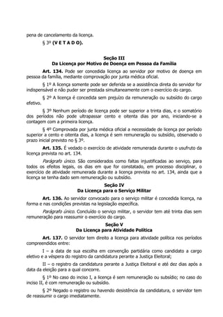 pena de cancelamento da licença.
§ 3º (V E T A D O).
Seção III
Da Licença por Motivo de Doença em Pessoa da Família
Art. 134. Pode ser concedida licença ao servidor por motivo de doença em
pessoa da família, mediante comprovação por junta médica oficial.
§ 1º A licença somente pode ser deferida se a assistência direta do servidor for
indispensável e não puder ser prestada simultaneamente com o exercício do cargo.
§ 2º A licença é concedida sem prejuízo da remuneração ou subsídio do cargo
efetivo.
§ 3º Nenhum período de licença pode ser superior a trinta dias, e o somatório
dos períodos não pode ultrapassar cento e oitenta dias por ano, iniciando-se a
contagem com a primeira licença.
§ 4º Comprovada por junta médica oficial a necessidade de licença por período
superior a cento e oitenta dias, a licença é sem remuneração ou subsídio, observado o
prazo inicial previsto no § 3º.
Art. 135. É vedado o exercício de atividade remunerada durante o usufruto da
licença prevista no art. 134.
Parágrafo único. São considerados como faltas injustificadas ao serviço, para
todos os efeitos legais, os dias em que for constatado, em processo disciplinar, o
exercício de atividade remunerada durante a licença prevista no art. 134, ainda que a
licença se tenha dado sem remuneração ou subsídio.
Seção IV
Da Licença para o Serviço Militar
Art. 136. Ao servidor convocado para o serviço militar é concedida licença, na
forma e nas condições previstas na legislação específica.
Parágrafo único. Concluído o serviço militar, o servidor tem até trinta dias sem
remuneração para reassumir o exercício do cargo.
Seção V
Da Licença para Atividade Política
Art. 137. O servidor tem direito a licença para atividade política nos períodos
compreendidos entre:
I – a data de sua escolha em convenção partidária como candidato a cargo
eletivo e a véspera do registro da candidatura perante a Justiça Eleitoral;
II – o registro da candidatura perante a Justiça Eleitoral e até dez dias após a
data da eleição para a qual concorre.
§ 1º No caso do inciso I, a licença é sem remuneração ou subsídio; no caso do
inciso II, é com remuneração ou subsídio.
§ 2º Negado o registro ou havendo desistência da candidatura, o servidor tem
de reassumir o cargo imediatamente.
 