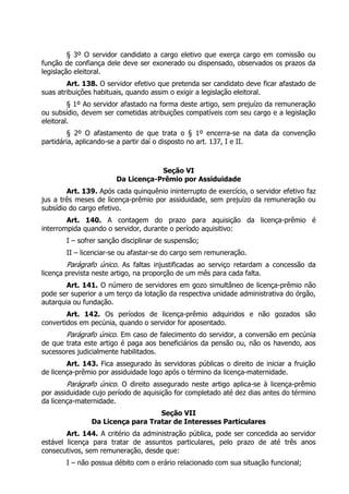 § 3º O servidor candidato a cargo eletivo que exerça cargo em comissão ou
função de confiança dele deve ser exonerado ou dispensado, observados os prazos da
legislação eleitoral.
Art. 138. O servidor efetivo que pretenda ser candidato deve ficar afastado de
suas atribuições habituais, quando assim o exigir a legislação eleitoral.
§ 1º Ao servidor afastado na forma deste artigo, sem prejuízo da remuneração
ou subsídio, devem ser cometidas atribuições compatíveis com seu cargo e a legislação
eleitoral.
§ 2º O afastamento de que trata o § 1º encerra-se na data da convenção
partidária, aplicando-se a partir daí o disposto no art. 137, I e II.
Seção VI
Da Licença-Prêmio por Assiduidade
Art. 139. Após cada quinquênio ininterrupto de exercício, o servidor efetivo faz
jus a três meses de licença-prêmio por assiduidade, sem prejuízo da remuneração ou
subsídio do cargo efetivo.
Art. 140. A contagem do prazo para aquisição da licença-prêmio é
interrompida quando o servidor, durante o período aquisitivo:
I – sofrer sanção disciplinar de suspensão;
II – licenciar-se ou afastar-se do cargo sem remuneração.
Parágrafo único. As faltas injustificadas ao serviço retardam a concessão da
licença prevista neste artigo, na proporção de um mês para cada falta.
Art. 141. O número de servidores em gozo simultâneo de licença-prêmio não
pode ser superior a um terço da lotação da respectiva unidade administrativa do órgão,
autarquia ou fundação.
Art. 142. Os períodos de licença-prêmio adquiridos e não gozados são
convertidos em pecúnia, quando o servidor for aposentado.
Parágrafo único. Em caso de falecimento do servidor, a conversão em pecúnia
de que trata este artigo é paga aos beneficiários da pensão ou, não os havendo, aos
sucessores judicialmente habilitados.
Art. 143. Fica assegurado às servidoras públicas o direito de iniciar a fruição
de licença-prêmio por assiduidade logo após o término da licença-maternidade.
Parágrafo único. O direito assegurado neste artigo aplica-se à licença-prêmio
por assiduidade cujo período de aquisição for completado até dez dias antes do término
da licença-maternidade.
Seção VII
Da Licença para Tratar de Interesses Particulares
Art. 144. A critério da administração pública, pode ser concedida ao servidor
estável licença para tratar de assuntos particulares, pelo prazo de até três anos
consecutivos, sem remuneração, desde que:
I – não possua débito com o erário relacionado com sua situação funcional;
 