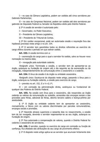 I – no caso da Câmara Legislativa, podem ser cedidos até cinco servidores por
Gabinete Parlamentar;
II – no caso do Congresso Nacional, podem ser cedidos até dois servidores por
gabinete de Deputado Federal ou Senador da República eleito pelo Distrito Federal.
§ 2º A cessão de servidor é autorizada pelo:
I – Governador, no Poder Executivo;
II – Presidente da Câmara Legislativa;
III – Presidente do Tribunal de Contas.
§ 3º Em caráter excepcional, pode ser autorizada cessão e requisição fora das
hipóteses previstas neste artigo e no art. 154.
§ 4º O servidor tem garantidos todos os direitos referentes ao exercício do
cargo efetivo durante o período em que estiver cedido.
Art. 153. A cessão termina com a:
I – exoneração do cargo para o qual o servidor foi cedido, salvo se houver nova
nomeação na mesma data;
II – revogação pela autoridade cedente.
Parágrafo único. Terminada a cessão, o servidor tem de apresentar-se ao
órgão, autarquia ou fundação de origem até o dia seguinte ao da exoneração ou da
revogação, independentemente de comunicação entre o cessionário e o cedente.
Art. 154. O ônus da cessão é do órgão ou entidade cessionária.
Parágrafo único. Excetua-se do disposto neste artigo, passando o ônus para o
órgão, autarquia ou fundação cedente, a cessão para exercício de cargo:
I – previsto no art. 152, II a V e § 1º;
II – em comissão da administração direta, autárquica ou fundacional de
qualquer dos Poderes do Distrito Federal.
Art. 155. Na cessão com ônus para o cessionário, são ressarcidos ao órgão
cedente os valores da remuneração ou subsídio, acrescidos dos encargos sociais e das
provisões para férias, adicional de férias, décimo terceiro salário e licença-prêmio por
assiduidade.
§ 1º O órgão ou entidade cedente tem de apresentar ao cessionário,
mensalmente, a fatura com os valores discriminados por parcelas remuneratórias,
encargos sociais e provisões.
§ 2º Havendo atrasos superiores a sessenta dias no ressarcimento, a cessão
tem de ser revogada, devendo o servidor reapresentar-se ao seu órgão, autarquia ou
fundação de origem.
§ 3º Fica autorizada a compensação de valores, quando o Distrito Federal for
cedente e cessionário de servidores.
Art. 156. O servidor, quando no exercício de cargo em comissão ou função de
confiança, fica afastado das atribuições do seu cargo de provimento efetivo.
§ 1º O disposto neste artigo aplica-se ao servidor que acumular licitamente dois
 
