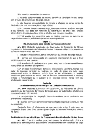 III – investido no mandato de vereador:
a) havendo compatibilidade de horário, percebe as vantagens de seu cargo,
sem prejuízo da remuneração do cargo eletivo;
b) não havendo compatibilidade de horário, é afastado do cargo, sendo-lhe
facultado optar pela remuneração do cargo efetivo.
§ 1º O servidor de que trata este artigo, durante o mandato e até um ano após
o seu término, não pode ser removido ou redistribuído de ofício para unidade
administrativa diversa daquela de onde se afastou para exercer o mandato.
§ 2º O servidor tem garantidos todos os direitos referentes ao exercício do
cargo efetivo durante o período em que estiver em cargo eletivo.
Seção III
Do Afastamento para Estudo ou Missão no Exterior
Art. 159. Mediante autorização do Governador, do Presidente da Câmara
Legislativa ou do Presidente do Tribunal de Contas, o servidor estável pode ausentar-se
do Distrito Federal ou do País para:
I – estudo ou missão oficial, com a remuneração ou subsídio do cargo efetivo;
II – serviço sem remuneração em organismo internacional de que o Brasil
participe ou com o qual coopere.
§ 1º A ausência não pode exceder a quatro anos, nem pode ser concedida nova
licença antes de decorrido igual período.
§ 2º Em caso de exoneração, demissão, aposentadoria voluntária, licença para
tratar de interesse particular ou vacância em razão de posse em outro cargo
inacumulável antes de decorrido período igual ao do afastamento, o servidor
beneficiado pelo disposto no inciso I tem de ressarcir proporcionalmente a despesa,
incluída a remuneração ou o subsídio e os encargos sociais, havida com seu
afastamento e durante ele.
Seção IV
Do Afastamento para Participar de Competição Desportiva
Art. 160. Mediante autorização do Governador, do Presidente da Câmara
Legislativa ou do Presidente do Tribunal de Contas, pode ser autorizado o afastamento
remunerado do servidor estável:
I – para participar de competição desportiva nacional para a qual tenha sido
previamente selecionado;
II – quando convocado para integrar representação desportiva nacional, no País
ou no exterior.
Parágrafo único. O afastamento de que trata este artigo é pelo prazo da
competição e gera como única despesa para o órgão, autarquia ou fundação a prevista
no caput.
Seção V
Do Afastamento para Participar de Programa de Pós-Graduação Stricto Sensu
Art. 161. O servidor estável pode, no interesse da administração pública, e
desde que a participação não possa ocorrer simultaneamente com o exercício do cargo
 