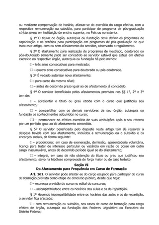 ou mediante compensação de horário, afastar-se do exercício do cargo efetivo, com a
respectiva remuneração ou subsídio, para participar de programa de pós-graduação
stricto sensu em instituição de ensino superior, no País ou no exterior.
§ 1º O titular do órgão, autarquia ou fundação deve definir os programas de
capacitação e os critérios para participação em programas de pós-graduação de que
trata este artigo, com ou sem afastamento do servidor, observado o regulamento.
§ 2º O afastamento para realização de programas de mestrado, doutorado ou
pós-doutorado somente pode ser concedido ao servidor estável que esteja em efetivo
exercício no respectivo órgão, autarquia ou fundação há pelo menos:
I – três anos consecutivos para mestrado;
II – quatro anos consecutivos para doutorado ou pós-doutorado.
§ 3º É vedado autorizar novo afastamento:
I – para curso do mesmo nível;
II – antes de decorrido prazo igual ao de afastamento já concedido.
§ 4º O servidor beneficiado pelos afastamentos previstos nos §§ 1º, 2º e 3º
tem de:
I – apresentar o título ou grau obtido com o curso que justificou seu
afastamento;
II – compartilhar com os demais servidores de seu órgão, autarquia ou
fundação os conhecimentos adquiridos no curso;
III – permanecer no efetivo exercício de suas atribuições após o seu retorno
por um período igual ao do afastamento concedido.
§ 5º O servidor beneficiado pelo disposto neste artigo tem de ressarcir a
despesa havida com seu afastamento, incluídos a remuneração ou o subsídio e os
encargos sociais, da forma seguinte:
I – proporcional, em caso de exoneração, demissão, aposentadoria voluntária,
licença para tratar de interesse particular ou vacância em razão de posse em outro
cargo inacumulável, antes de decorrido período igual ao do afastamento;
II – integral, em caso de não obtenção do título ou grau que justificou seu
afastamento, salvo na hipótese comprovada de força maior ou de caso fortuito.
Seção VI
Do Afastamento para Frequência em Curso de Formação
Art. 162. O servidor pode afastar-se do cargo ocupado para participar de curso
de formação previsto como etapa de concurso público, desde que haja:
I – expressa previsão do curso no edital do concurso;
II – incompatibilidade entre os horários das aulas e os da repartição.
§ 1º Havendo incompatibilidade entre os horários das aulas e os da repartição,
o servidor fica afastado:
I – com remuneração ou subsídio, nos casos de curso de formação para cargo
efetivo de órgão, autarquia ou fundação dos Poderes Legislativo ou Executivo do
Distrito Federal;
 
