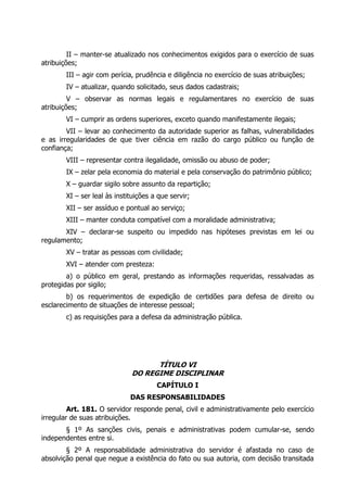 II – manter-se atualizado nos conhecimentos exigidos para o exercício de suas
atribuições;
III – agir com perícia, prudência e diligência no exercício de suas atribuições;
IV – atualizar, quando solicitado, seus dados cadastrais;
V – observar as normas legais e regulamentares no exercício de suas
atribuições;
VI – cumprir as ordens superiores, exceto quando manifestamente ilegais;
VII – levar ao conhecimento da autoridade superior as falhas, vulnerabilidades
e as irregularidades de que tiver ciência em razão do cargo público ou função de
confiança;
VIII – representar contra ilegalidade, omissão ou abuso de poder;
IX – zelar pela economia do material e pela conservação do patrimônio público;
X – guardar sigilo sobre assunto da repartição;
XI – ser leal às instituições a que servir;
XII – ser assíduo e pontual ao serviço;
XIII – manter conduta compatível com a moralidade administrativa;
XIV – declarar-se suspeito ou impedido nas hipóteses previstas em lei ou
regulamento;
XV – tratar as pessoas com civilidade;
XVI – atender com presteza:
a) o público em geral, prestando as informações requeridas, ressalvadas as
protegidas por sigilo;
b) os requerimentos de expedição de certidões para defesa de direito ou
esclarecimento de situações de interesse pessoal;
c) as requisições para a defesa da administração pública.
TÍTULO VI
DO REGIME DISCIPLINAR
CAPÍTULO I
DAS RESPONSABILIDADES
Art. 181. O servidor responde penal, civil e administrativamente pelo exercício
irregular de suas atribuições.
§ 1º As sanções civis, penais e administrativas podem cumular-se, sendo
independentes entre si.
§ 2º A responsabilidade administrativa do servidor é afastada no caso de
absolvição penal que negue a existência do fato ou sua autoria, com decisão transitada
 