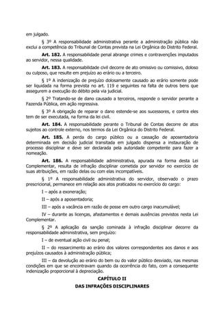 em julgado.
§ 3º A responsabilidade administrativa perante a administração pública não
exclui a competência do Tribunal de Contas prevista na Lei Orgânica do Distrito Federal.
Art. 182. A responsabilidade penal abrange crimes e contravenções imputados
ao servidor, nessa qualidade.
Art. 183. A responsabilidade civil decorre de ato omissivo ou comissivo, doloso
ou culposo, que resulte em prejuízo ao erário ou a terceiro.
§ 1º A indenização de prejuízo dolosamente causado ao erário somente pode
ser liquidada na forma prevista no art. 119 e seguintes na falta de outros bens que
assegurem a execução do débito pela via judicial.
§ 2º Tratando-se de dano causado a terceiros, responde o servidor perante a
Fazenda Pública, em ação regressiva.
§ 3º A obrigação de reparar o dano estende-se aos sucessores, e contra eles
tem de ser executada, na forma da lei civil.
Art. 184. A responsabilidade perante o Tribunal de Contas decorre de atos
sujeitos ao controle externo, nos termos da Lei Orgânica do Distrito Federal.
Art. 185. A perda do cargo público ou a cassação de aposentadoria
determinada em decisão judicial transitada em julgado dispensa a instauração de
processo disciplinar e deve ser declarada pela autoridade competente para fazer a
nomeação.
Art. 186. A responsabilidade administrativa, apurada na forma desta Lei
Complementar, resulta de infração disciplinar cometida por servidor no exercício de
suas atribuições, em razão delas ou com elas incompatíveis.
§ 1º A responsabilidade administrativa do servidor, observado o prazo
prescricional, permanece em relação aos atos praticados no exercício do cargo:
I – após a exoneração;
II – após a aposentadoria;
III – após a vacância em razão de posse em outro cargo inacumulável;
IV – durante as licenças, afastamentos e demais ausências previstos nesta Lei
Complementar.
§ 2º A aplicação da sanção cominada à infração disciplinar decorre da
responsabilidade administrativa, sem prejuízo:
I – de eventual ação civil ou penal;
II – do ressarcimento ao erário dos valores correspondentes aos danos e aos
prejuízos causados à administração pública;
III – da devolução ao erário do bem ou do valor público desviado, nas mesmas
condições em que se encontravam quando da ocorrência do fato, com a consequente
indenização proporcional à depreciação.
CAPÍTULO II
DAS INFRAÇÕES DISCIPLINARES
 