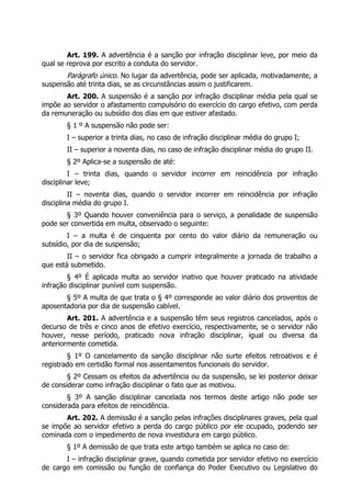 Art. 199. A advertência é a sanção por infração disciplinar leve, por meio da
qual se reprova por escrito a conduta do servidor.
Parágrafo único. No lugar da advertência, pode ser aplicada, motivadamente, a
suspensão até trinta dias, se as circunstâncias assim o justificarem.
Art. 200. A suspensão é a sanção por infração disciplinar média pela qual se
impõe ao servidor o afastamento compulsório do exercício do cargo efetivo, com perda
da remuneração ou subsídio dos dias em que estiver afastado.
§ 1 º A suspensão não pode ser:
I – superior a trinta dias, no caso de infração disciplinar média do grupo I;
II – superior a noventa dias, no caso de infração disciplinar média do grupo II.
§ 2º Aplica-se a suspensão de até:
I – trinta dias, quando o servidor incorrer em reincidência por infração
disciplinar leve;
II – noventa dias, quando o servidor incorrer em reincidência por infração
disciplina média do grupo I.
§ 3º Quando houver conveniência para o serviço, a penalidade de suspensão
pode ser convertida em multa, observado o seguinte:
I – a multa é de cinquenta por cento do valor diário da remuneração ou
subsídio, por dia de suspensão;
II – o servidor fica obrigado a cumprir integralmente a jornada de trabalho a
que está submetido.
§ 4º É aplicada multa ao servidor inativo que houver praticado na atividade
infração disciplinar punível com suspensão.
§ 5º A multa de que trata o § 4º corresponde ao valor diário dos proventos de
aposentadoria por dia de suspensão cabível.
Art. 201. A advertência e a suspensão têm seus registros cancelados, após o
decurso de três e cinco anos de efetivo exercício, respectivamente, se o servidor não
houver, nesse período, praticado nova infração disciplinar, igual ou diversa da
anteriormente cometida.
§ 1º O cancelamento da sanção disciplinar não surte efeitos retroativos e é
registrado em certidão formal nos assentamentos funcionais do servidor.
§ 2º Cessam os efeitos da advertência ou da suspensão, se lei posterior deixar
de considerar como infração disciplinar o fato que as motivou.
§ 3º A sanção disciplinar cancelada nos termos deste artigo não pode ser
considerada para efeitos de reincidência.
Art. 202. A demissão é a sanção pelas infrações disciplinares graves, pela qual
se impõe ao servidor efetivo a perda do cargo público por ele ocupado, podendo ser
cominada com o impedimento de nova investidura em cargo público.
§ 1º A demissão de que trata este artigo também se aplica no caso de:
I – infração disciplinar grave, quando cometida por servidor efetivo no exercício
de cargo em comissão ou função de confiança do Poder Executivo ou Legislativo do
 