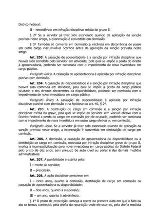 Distrito Federal;
II – reincidência em infração disciplinar média do grupo II.
§ 2º Se o servidor já tiver sido exonerado quando da aplicação da sanção
prevista neste artigo, a exoneração é convertida em demissão.
§ 3º Também se converte em demissão a vacância em decorrência de posse
em outro cargo inacumulável ocorrida antes da aplicação da sanção prevista neste
artigo.
Art. 203. A cassação de aposentadoria é a sanção por infração disciplinar que
houver sido cometida pelo servidor em atividade, pela qual se impõe a perda do direito
à aposentadoria, podendo ser cominada com o impedimento de nova investidura em
cargo público.
Parágrafo único. A cassação de aposentadoria é aplicada por infração disciplinar
punível com demissão.
Art. 204. A cassação de disponibilidade é a sanção por infração disciplinar que
houver sido cometida em atividade, pela qual se impõe a perda do cargo público
ocupado e dos direitos decorrentes da disponibilidade, podendo ser cominada com o
impedimento de nova investidura em cargo público.
Parágrafo único. A cassação de disponibilidade é aplicada por infração
disciplinar punível com demissão e na hipótese do art. 40, § 2º.
Art. 205. A destituição do cargo em comissão é a sanção por infração
disciplinar média ou grave, pela qual se impõe ao servidor sem vínculo efetivo com o
Distrito Federal a perda do cargo em comissão por ele ocupado, podendo ser cominada
com o impedimento de nova investidura em outro cargo efetivo ou em comissão.
Parágrafo único. Se o servidor já tiver sido exonerado quando da aplicação da
sanção prevista neste artigo, a exoneração é convertida em destituição do cargo em
comissão.
Art. 206. A demissão, a cassação de aposentadoria ou disponibilidade ou a
destituição de cargo em comissão, motivada por infração disciplinar grave do grupo II,
implica a incompatibilização para nova investidura em cargo público do Distrito Federal
pelo prazo de dez anos, sem prejuízo de ação cível ou penal e das demais medidas
administrativas.
Art. 207. A punibilidade é extinta pela:
I – morte do servidor;
II – prescrição.
Art. 208. A ação disciplinar prescreve em:
I – cinco anos, quanto à demissão, destituição de cargo em comissão ou
cassação de aposentadoria ou disponibilidade;
II – dois anos, quanto à suspensão;
III – um ano, quanto à advertência.
§ 1º O prazo de prescrição começa a correr da primeira data em que o fato ou
ato se tornou conhecido pela chefia da repartição onde ele ocorreu, pela chefia mediata
 