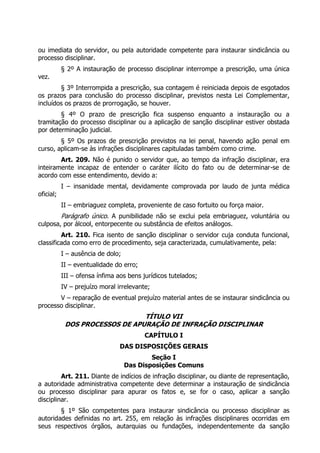 ou imediata do servidor, ou pela autoridade competente para instaurar sindicância ou
processo disciplinar.
§ 2º A instauração de processo disciplinar interrompe a prescrição, uma única
vez.
§ 3º Interrompida a prescrição, sua contagem é reiniciada depois de esgotados
os prazos para conclusão do processo disciplinar, previstos nesta Lei Complementar,
incluídos os prazos de prorrogação, se houver.
§ 4º O prazo de prescrição fica suspenso enquanto a instauração ou a
tramitação do processo disciplinar ou a aplicação de sanção disciplinar estiver obstada
por determinação judicial.
§ 5º Os prazos de prescrição previstos na lei penal, havendo ação penal em
curso, aplicam-se às infrações disciplinares capituladas também como crime.
Art. 209. Não é punido o servidor que, ao tempo da infração disciplinar, era
inteiramente incapaz de entender o caráter ilícito do fato ou de determinar-se de
acordo com esse entendimento, devido a:
I – insanidade mental, devidamente comprovada por laudo de junta médica
oficial;
II – embriaguez completa, proveniente de caso fortuito ou força maior.
Parágrafo único. A punibilidade não se exclui pela embriaguez, voluntária ou
culposa, por álcool, entorpecente ou substância de efeitos análogos.
Art. 210. Fica isento de sanção disciplinar o servidor cuja conduta funcional,
classificada como erro de procedimento, seja caracterizada, cumulativamente, pela:
I – ausência de dolo;
II – eventualidade do erro;
III – ofensa ínfima aos bens jurídicos tutelados;
IV – prejuízo moral irrelevante;
V – reparação de eventual prejuízo material antes de se instaurar sindicância ou
processo disciplinar.
TÍTULO VII
DOS PROCESSOS DE APURAÇÃO DE INFRAÇÃO DISCIPLINAR
CAPÍTULO I
DAS DISPOSIÇÕES GERAIS
Seção I
Das Disposições Comuns
Art. 211. Diante de indícios de infração disciplinar, ou diante de representação,
a autoridade administrativa competente deve determinar a instauração de sindicância
ou processo disciplinar para apurar os fatos e, se for o caso, aplicar a sanção
disciplinar.
§ 1º São competentes para instaurar sindicância ou processo disciplinar as
autoridades definidas no art. 255, em relação às infrações disciplinares ocorridas em
seus respectivos órgãos, autarquias ou fundações, independentemente da sanção
 